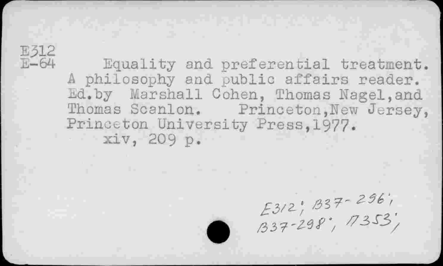 ﻿E312
E-64 Equality and preferential treatment.
A philosophy and public affairs reader. Ed.by Marshall Cohen, Thomas Nagel,and Thomas Scanlon.	Princeton,New Jersey,
Princeton University Press,1977. xiv, 209 p.
/3/2;	;